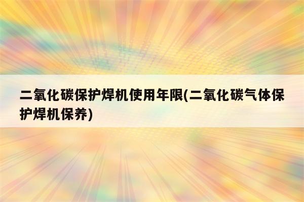 二氧化碳保护焊机使用年限(二氧化碳气体保护焊机保养)