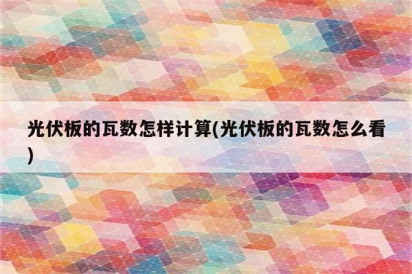 光伏板的瓦数怎样计算(光伏板的瓦数怎么看)