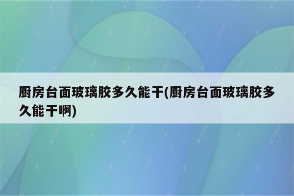 厨房台面玻璃胶多久能干(厨房台面玻璃胶多久能干啊)