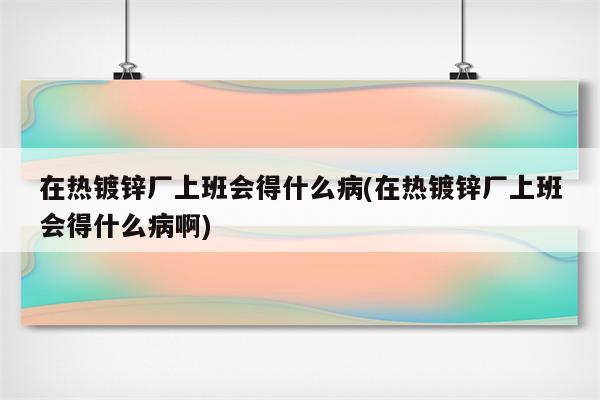 在热镀锌厂上班会得什么病(在热镀锌厂上班会得什么病啊)