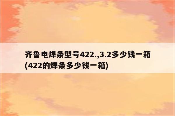 齐鲁电焊条型号422.,3.2多少钱一箱(422的焊条多少钱一箱)