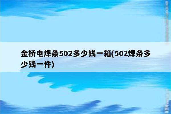 金桥电焊条502多少钱一箱(502焊条多少钱一件)