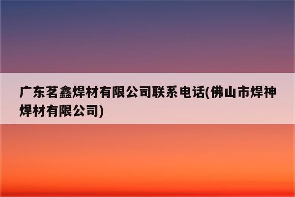 广东茗鑫焊材有限公司联系电话(佛山市焊神焊材有限公司)