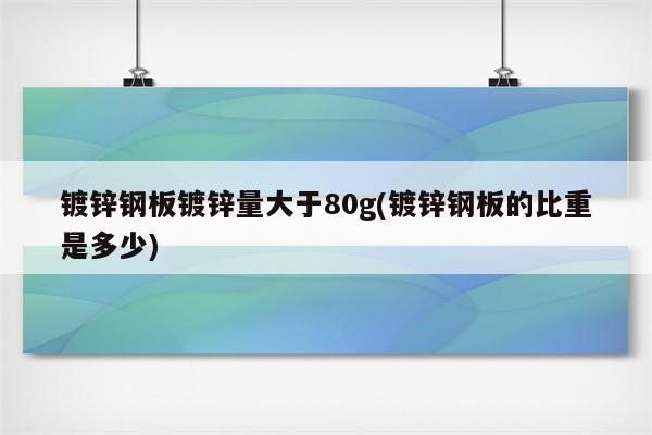 镀锌钢板镀锌量大于80g(镀锌钢板的比重是多少)