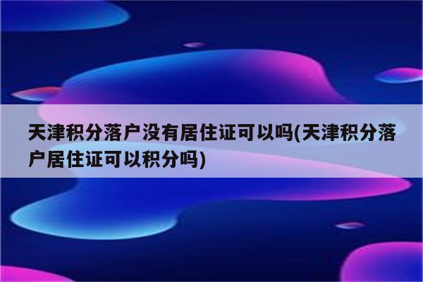 天津积分落户没有居住证可以吗(天津积分落户居住证可以积分吗)