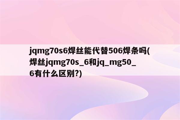 jqmg70s6焊丝能代替506焊条吗(焊丝jqmg70s_6和jq_mg50_6有什么区别?)