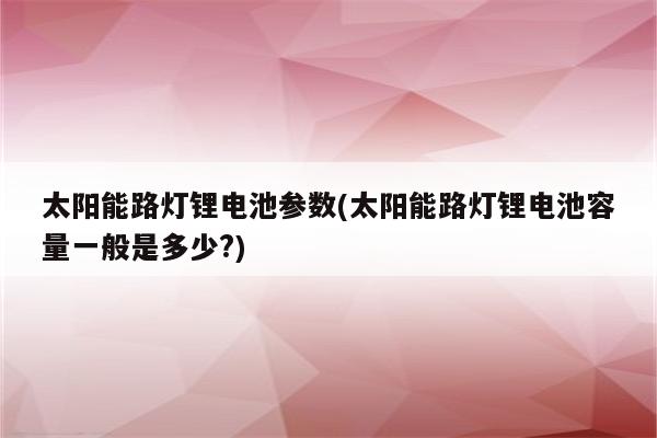 太阳能路灯锂电池参数(太阳能路灯锂电池容量一般是多少?)