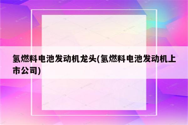 氢燃料电池发动机龙头(氢燃料电池发动机上市公司)