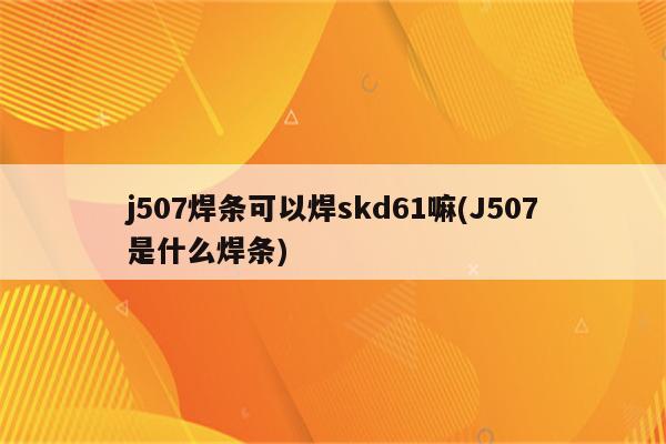 j507焊条可以焊skd61嘛(J507是什么焊条)