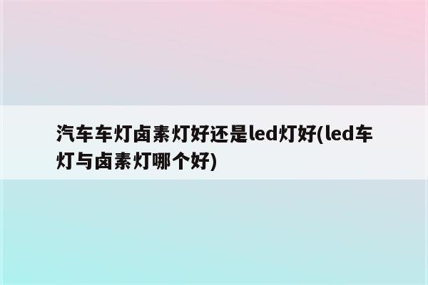 汽车车灯卤素灯好还是led灯好(led车灯与卤素灯哪个好)