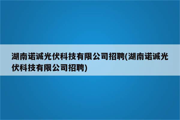 湖南诺诚光伏科技有限公司招聘(湖南诺诚光伏科技有限公司招聘)