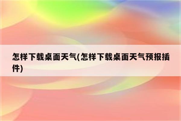 怎样下载桌面天气(怎样下载桌面天气预报插件)