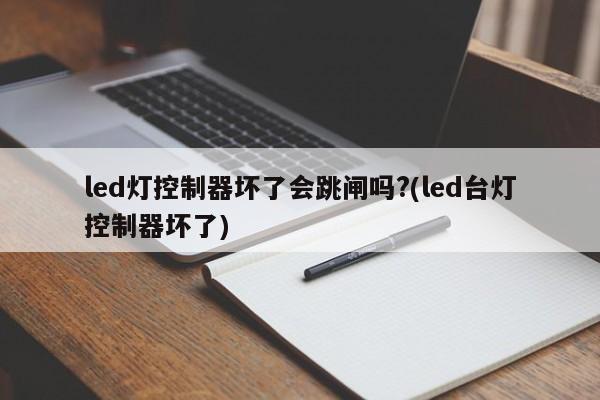 led灯控制器坏了会跳闸吗?(led台灯控制器坏了)