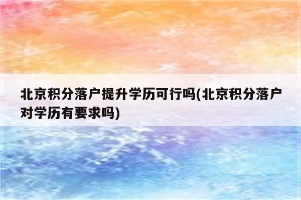 北京积分落户提升学历可行吗(北京积分落户对学历有要求吗)