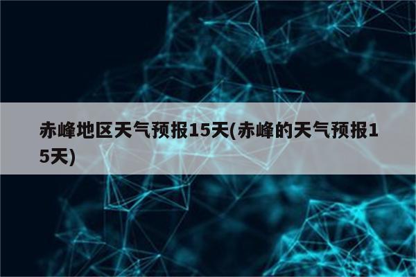 赤峰地区天气预报15天(赤峰的天气预报15天)