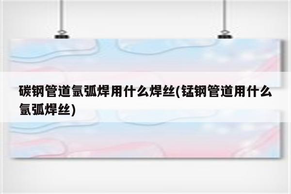 碳钢管道氩弧焊用什么焊丝(锰钢管道用什么氩弧焊丝)