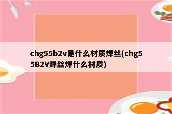 chg55b2v是什么材质焊丝(chg55B2V焊丝焊什么材质)