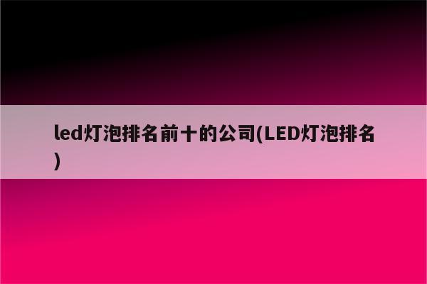 led灯泡排名前十的公司(LED灯泡排名)