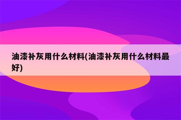 油漆补灰用什么材料(油漆补灰用什么材料最好)