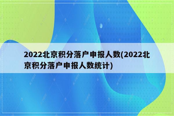 2022北京积分落户申报人数(2022北京积分落户申报人数统计)