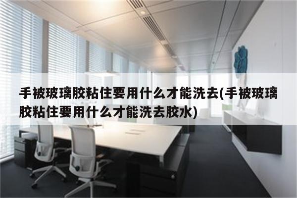 手被玻璃胶粘住要用什么才能洗去(手被玻璃胶粘住要用什么才能洗去胶水)