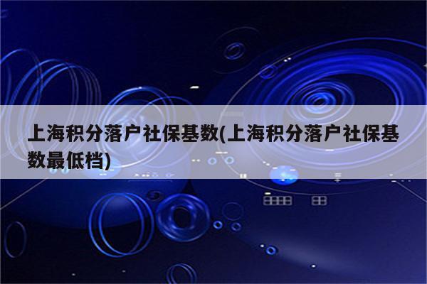 上海积分落户社保基数(上海积分落户社保基数最低档)