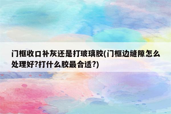 门框收口补灰还是打玻璃胶(门框边缝隙怎么处理好?打什么胶最合适?)