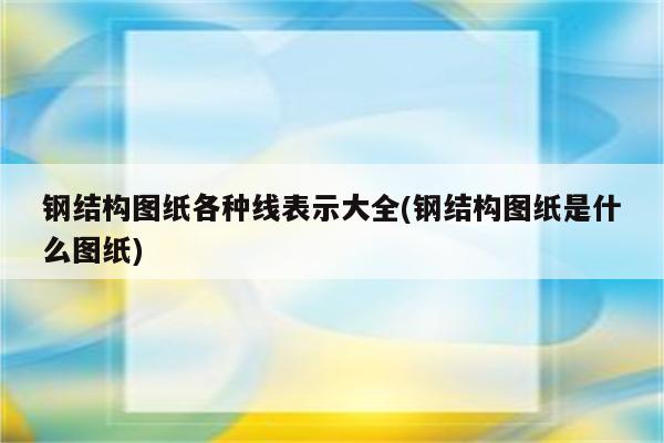 钢结构图纸各种线表示大全(钢结构图纸是什么图纸)