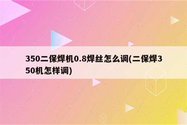 350二保焊机0.8焊丝怎么调(二保焊350机怎样调)