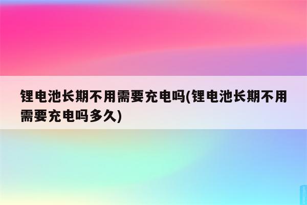 锂电池长期不用需要充电吗(锂电池长期不用需要充电吗多久)