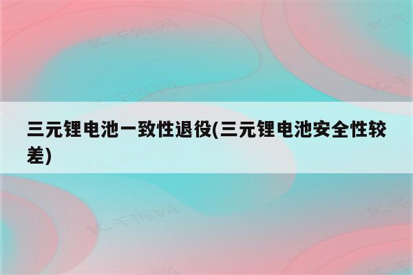 三元锂电池一致性退役(三元锂电池安全性较差)