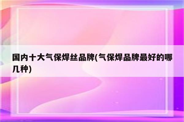 国内十大气保焊丝品牌(气保焊品牌最好的哪几种)