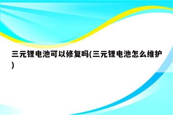 三元锂电池可以修复吗(三元锂电池怎么维护)