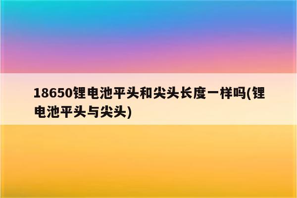 18650锂电池平头和尖头长度一样吗(锂电池平头与尖头)