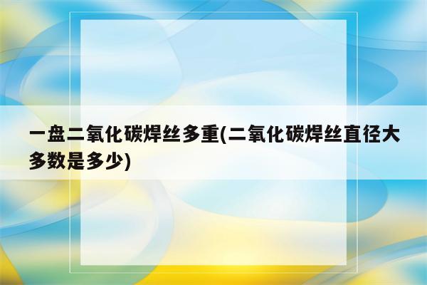 一盘二氧化碳焊丝多重(二氧化碳焊丝直径大多数是多少)