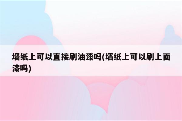 墙纸上可以直接刷油漆吗(墙纸上可以刷上面漆吗)