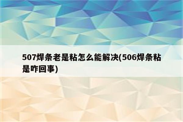 507焊条老是粘怎么能解决(506焊条粘是咋回事)