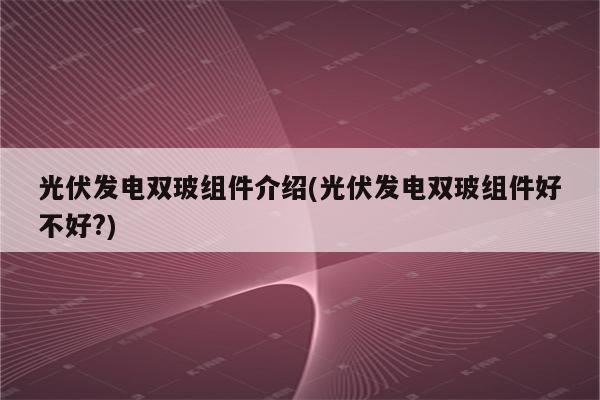 光伏发电双玻组件介绍(光伏发电双玻组件好不好?)