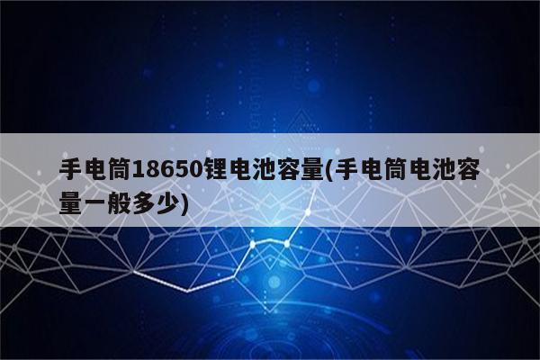 手电筒18650锂电池容量(手电筒电池容量一般多少)