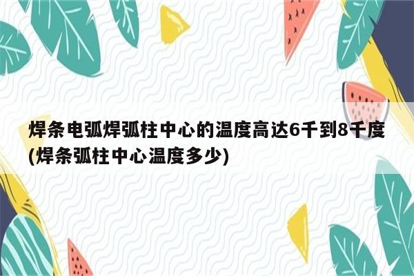 焊条电弧焊弧柱中心的温度高达6千到8千度(焊条弧柱中心温度多少)