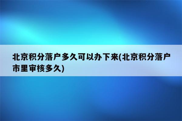 北京积分落户多久可以办下来(北京积分落户市里审核多久)