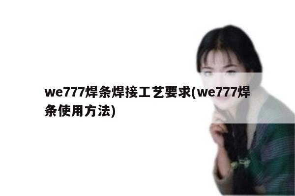 we777焊条焊接工艺要求(we777焊条使用方法)