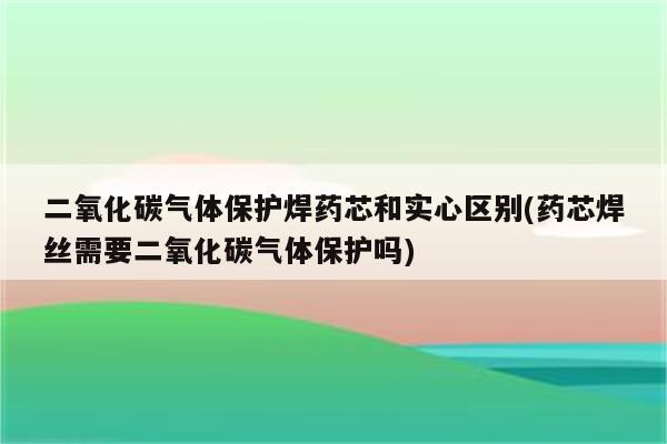 二氧化碳气体保护焊药芯和实心区别(药芯焊丝需要二氧化碳气体保护吗)