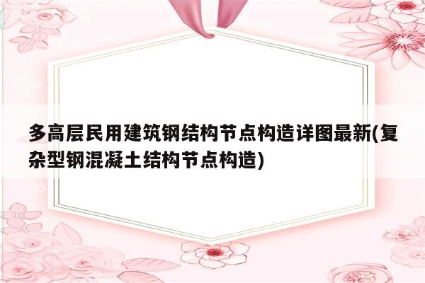 多高层民用建筑钢结构节点构造详图最新(复杂型钢混凝土结构节点构造)