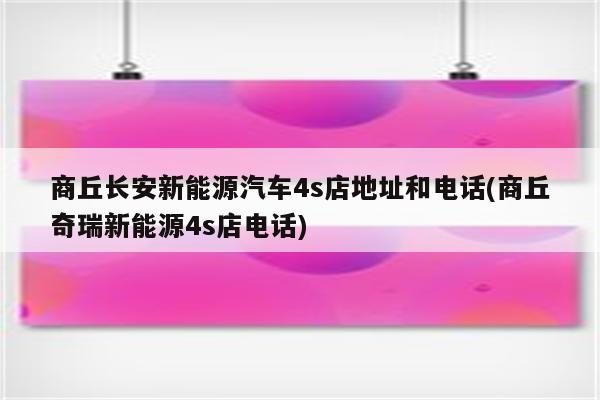 商丘长安新能源汽车4s店地址和电话(商丘奇瑞新能源4s店电话)