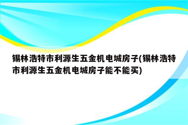 锡林浩特市利源生五金机电城房子(锡林浩特市利源生五金机电城房子能不能买)