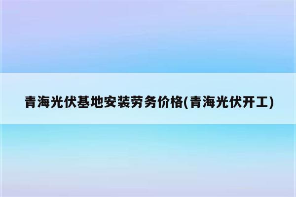 青海光伏基地安装劳务价格(青海光伏开工)