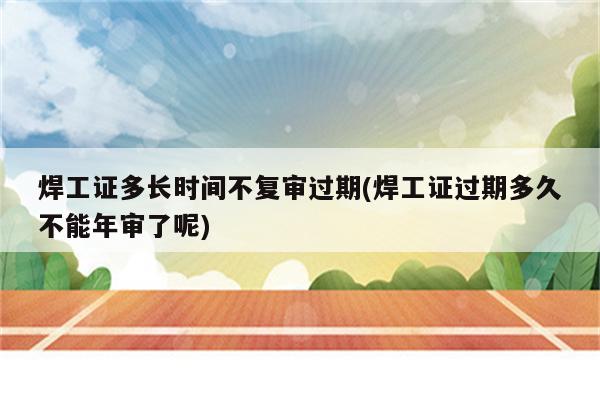 焊工证多长时间不复审过期(焊工证过期多久不能年审了呢)