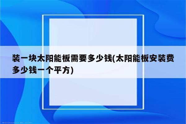 装一块太阳能板需要多少钱(太阳能板安装费多少钱一个平方)