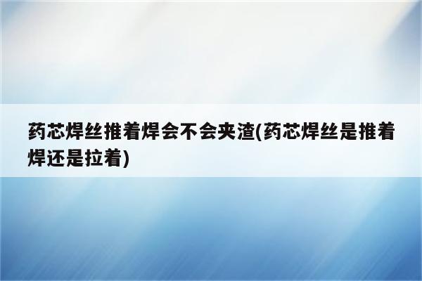 药芯焊丝推着焊会不会夹渣(药芯焊丝是推着焊还是拉着)